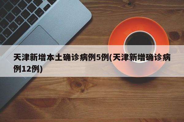天津新增本土确诊病例5例(天津新增确诊病例12例)