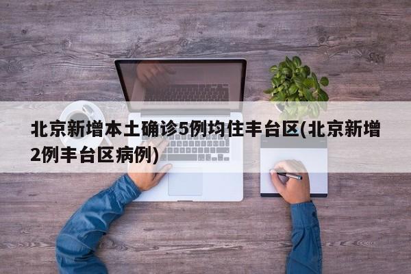 北京新增本土确诊5例均住丰台区(北京新增2例丰台区病例)