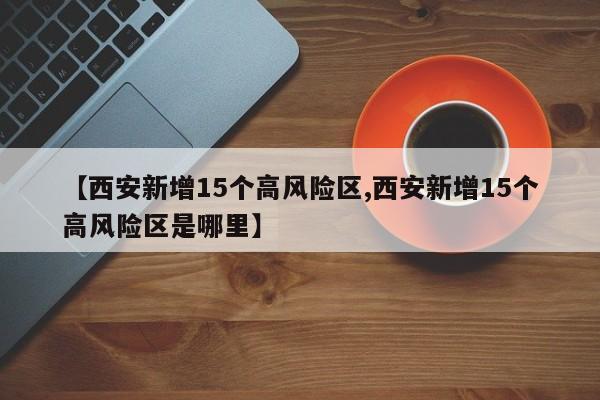 【西安新增15个高风险区,西安新增15个高风险区是哪里】