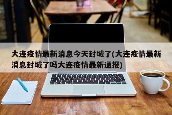 大连疫情最新消息今天封城了(大连疫情最新消息封城了吗大连疫情最新通报)