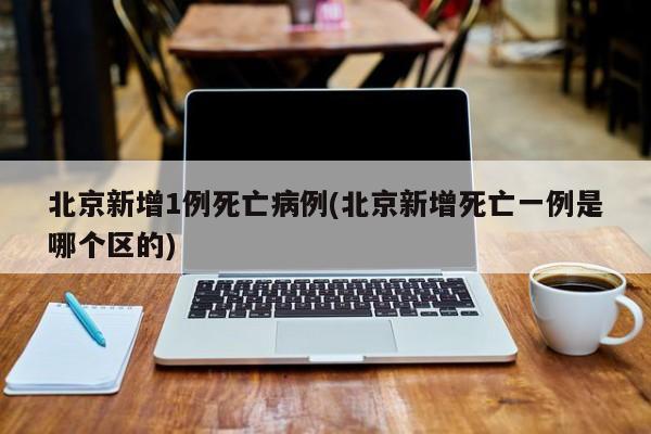 北京新增1例死亡病例(北京新增死亡一例是哪个区的)