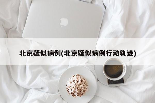 北京疑似病例(北京疑似病例行动轨迹)