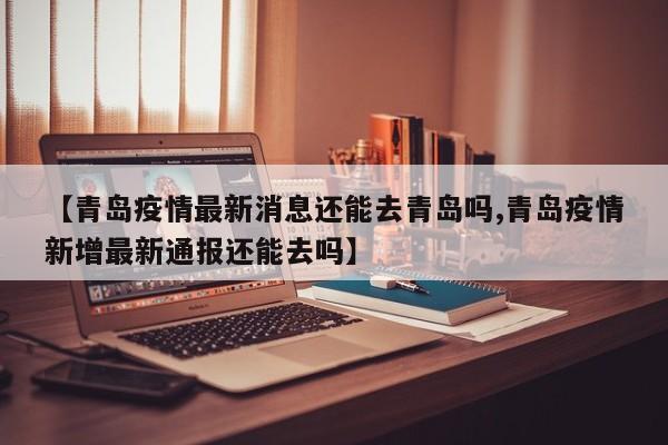 【青岛疫情最新消息还能去青岛吗,青岛疫情新增最新通报还能去吗】