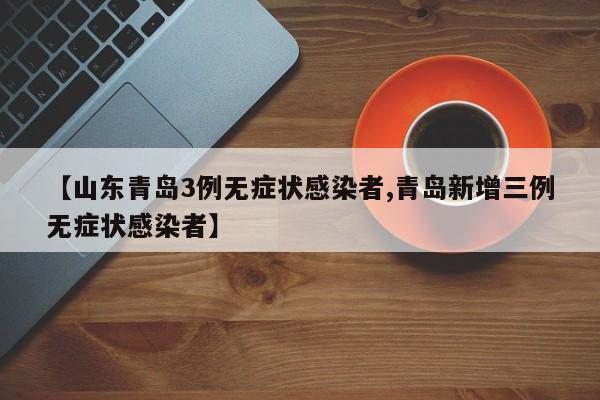 【山东青岛3例无症状感染者,青岛新增三例无症状感染者】