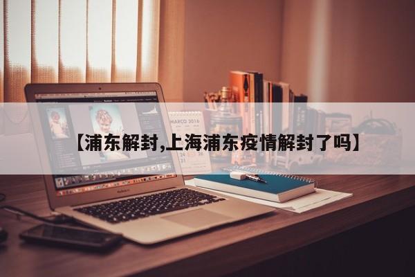 【浦东解封,上海浦东疫情解封了吗】