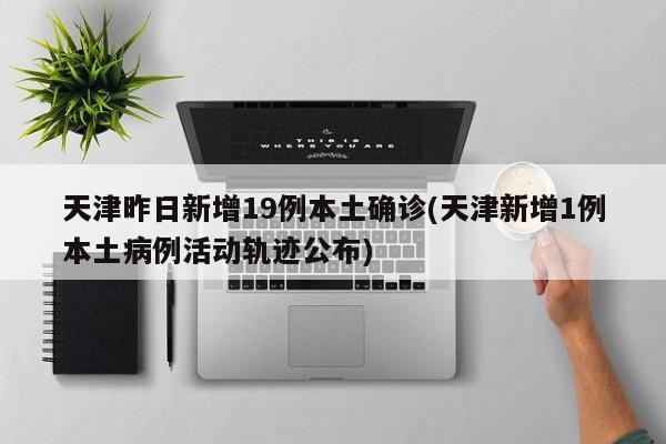 天津昨日新增19例本土确诊(天津新增1例本土病例活动轨迹公布)