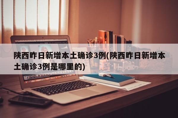 陕西昨日新增本土确诊3例(陕西昨日新增本土确诊3例是哪里的)