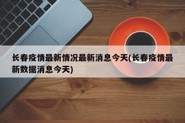 长春疫情最新情况最新消息今天(长春疫情最新数据消息今天)