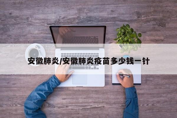 安徽肺炎/安徽肺炎疫苗多少钱一针