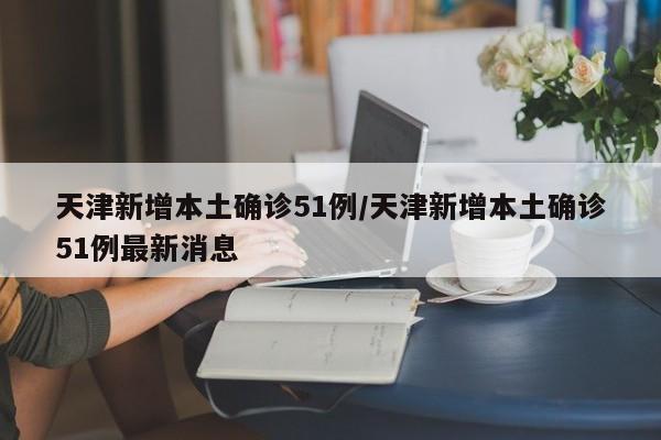 天津新增本土确诊51例/天津新增本土确诊51例最新消息