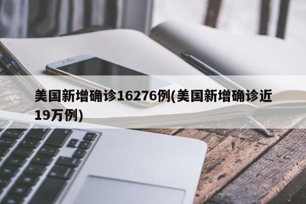 美国新增确诊16276例(美国新增确诊近19万例)