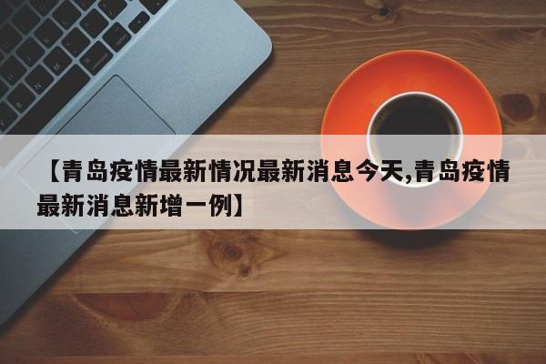 【青岛疫情最新情况最新消息今天,青岛疫情最新消息新增一例】