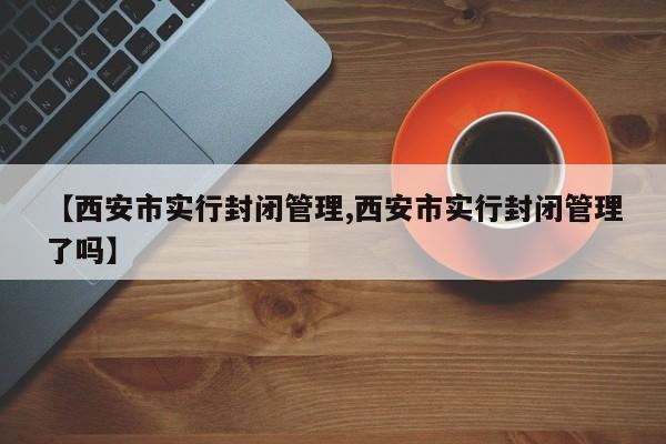 【西安市实行封闭管理,西安市实行封闭管理了吗】