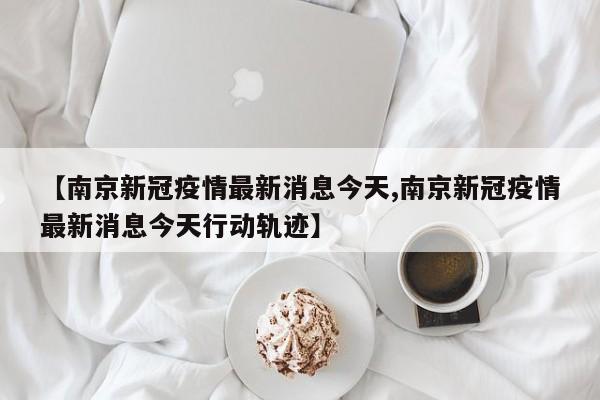 【南京新冠疫情最新消息今天,南京新冠疫情最新消息今天行动轨迹】