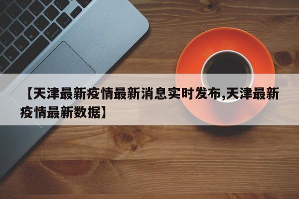 【天津最新疫情最新消息实时发布,天津最新疫情最新数据】