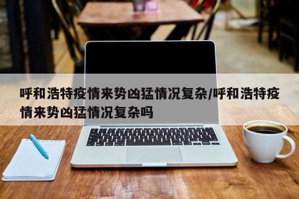 呼和浩特疫情来势凶猛情况复杂/呼和浩特疫情来势凶猛情况复杂吗