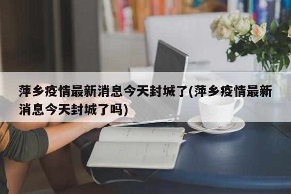 萍乡疫情最新消息今天封城了(萍乡疫情最新消息今天封城了吗)