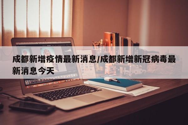 成都新增疫情最新消息/成都新增新冠病毒最新消息今天