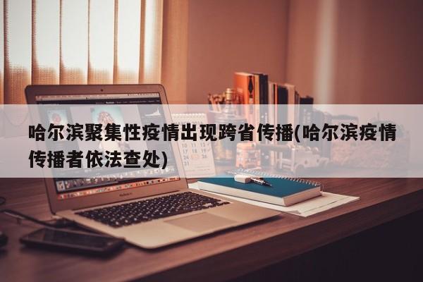 哈尔滨聚集性疫情出现跨省传播(哈尔滨疫情传播者依法查处)