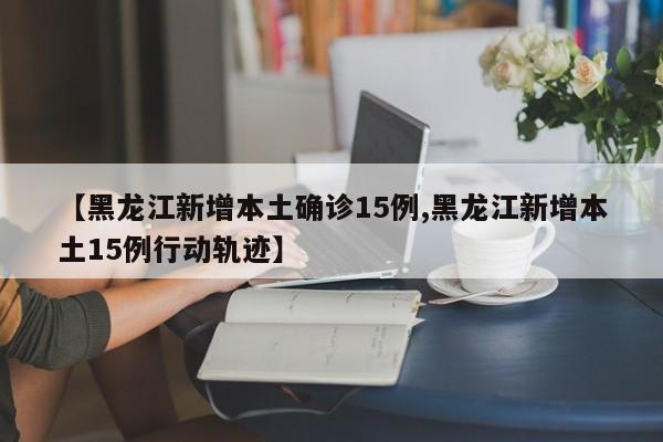 【黑龙江新增本土确诊15例,黑龙江新增本土15例行动轨迹】