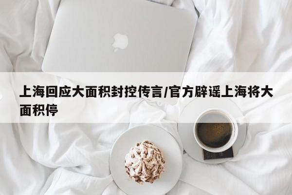 上海回应大面积封控传言/官方辟谣上海将大面积停