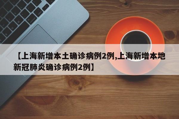 【上海新增本土确诊病例2例,上海新增本地新冠肺炎确诊病例2例】