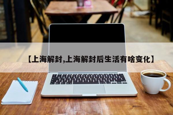 【上海解封,上海解封后生活有啥变化】