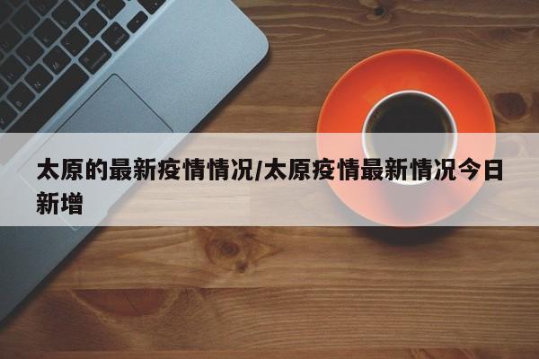 太原的最新疫情情况/太原疫情最新情况今日新增