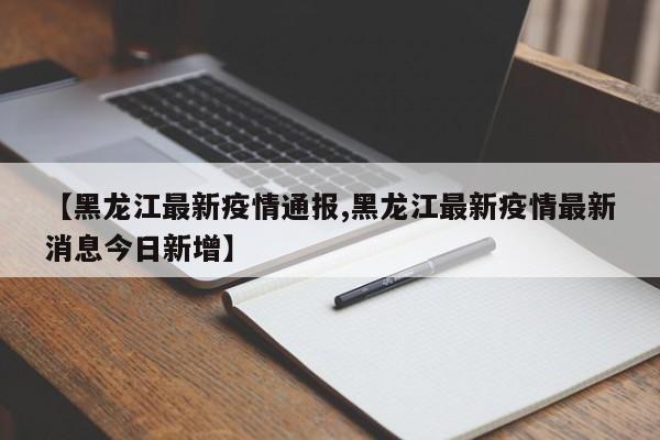 【黑龙江最新疫情通报,黑龙江最新疫情最新消息今日新增】