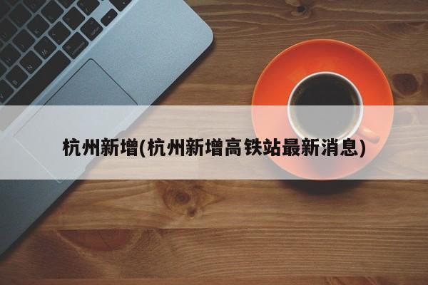 杭州新增(杭州新增高铁站最新消息)