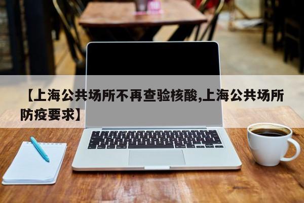 【上海公共场所不再查验核酸,上海公共场所防疫要求】