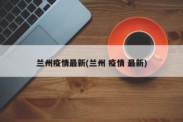 兰州疫情最新(兰州 疫情 最新)