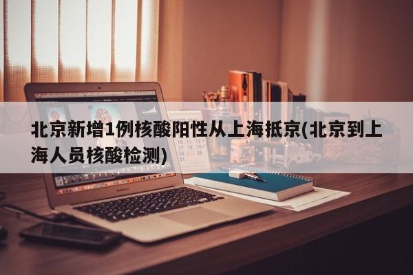 北京新增1例核酸阳性从上海抵京(北京到上海人员核酸检测)
