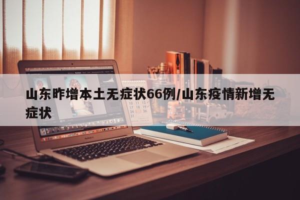 山东昨增本土无症状66例/山东疫情新增无症状