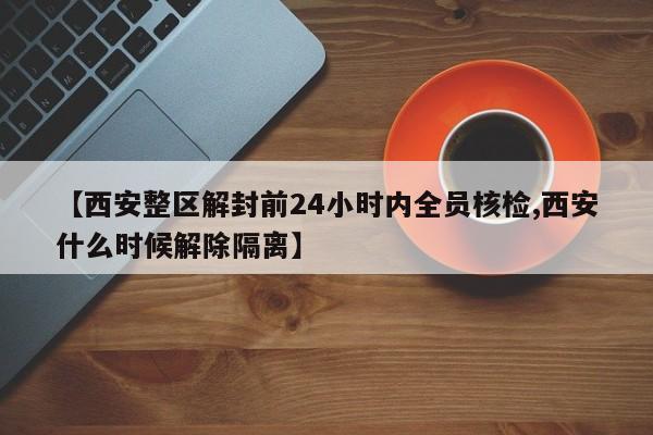 【西安整区解封前24小时内全员核检,西安什么时候解除隔离】