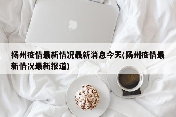 扬州疫情最新情况最新消息今天(扬州疫情最新情况最新报道)