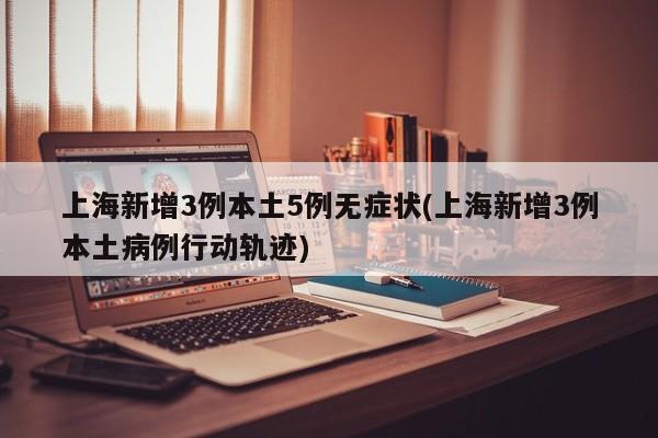 上海新增3例本土5例无症状(上海新增3例本土病例行动轨迹)