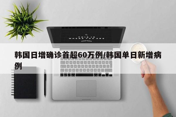 韩国日增确诊首超60万例/韩国单日新增病例
