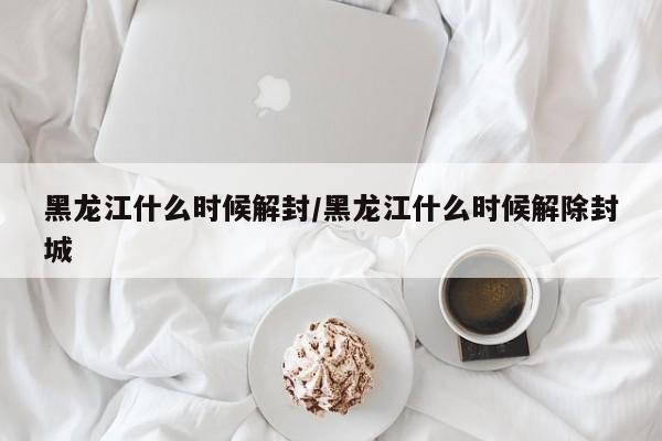 黑龙江什么时候解封/黑龙江什么时候解除封城