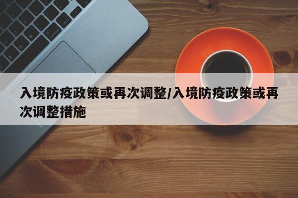 入境防疫政策或再次调整/入境防疫政策或再次调整措施