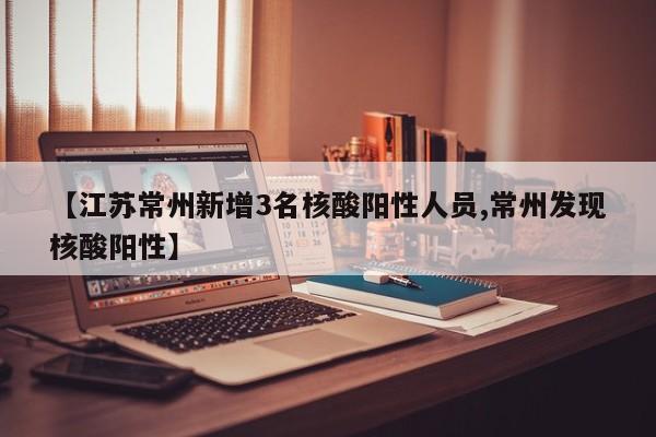 【江苏常州新增3名核酸阳性人员,常州发现核酸阳性】