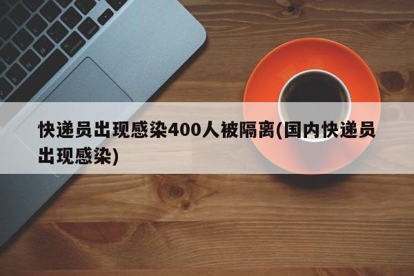 快递员出现感染400人被隔离(国内快递员出现感染)