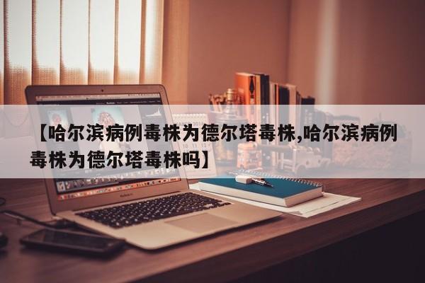 【哈尔滨病例毒株为德尔塔毒株,哈尔滨病例毒株为德尔塔毒株吗】
