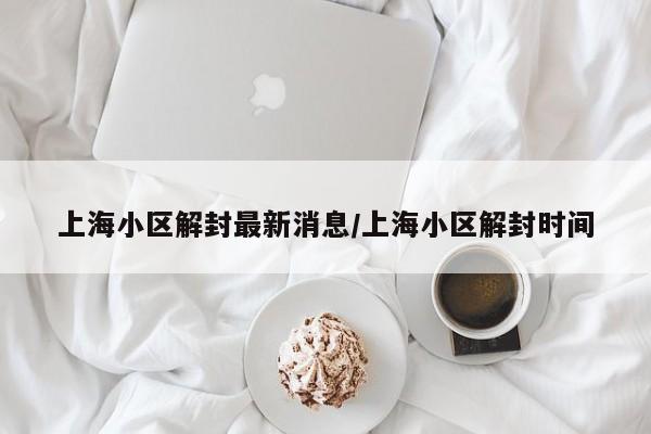 上海小区解封最新消息/上海小区解封时间