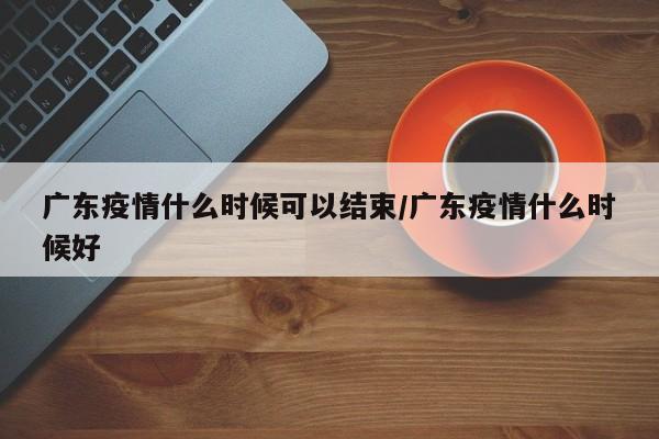 广东疫情什么时候可以结束/广东疫情什么时候好