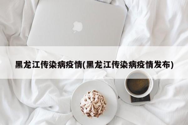 黑龙江传染病疫情(黑龙江传染病疫情发布)