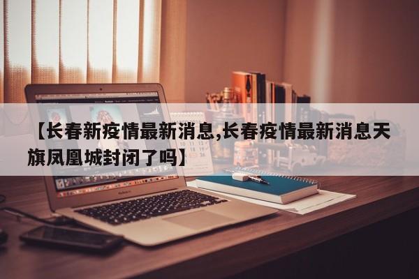【长春新疫情最新消息,长春疫情最新消息天旗凤凰城封闭了吗】