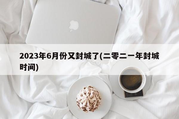2023年6月份又封城了(二零二一年封城时间)